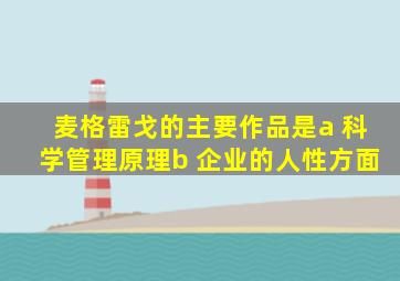 麦格雷戈的主要作品是a 科学管理原理b 企业的人性方面